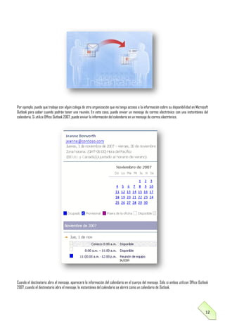 Por ejemplo, puede que trabaje con algún colega de otra organización que no tenga acceso a la información sobre su disponibilidad en Microsoft
Outlook para saber cuando podrán tener una reunión. En este caso, puede enviar un mensaje de correo electrónico con una instantánea del
calendario. Si utiliza Office Outlook 2007, puede enviar la información del calendario en un mensaje de correo electrónico.

Cuando el destinatario abra el mensaje, aparecerá la información del calendario en el cuerpo del mensaje. Sólo si ambos utilizan Office Outlook
2007, cuando el destinatario abra el mensaje, la instantánea del calendario se abrirá como un calendario de Outlook.

12

 