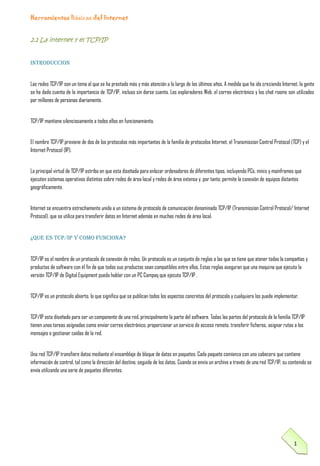 Herramientas Básicas del Internet

2.1 La internet y el TCP/IP
INTRODUCCION
Las redes TCP/IP son un tema al que se ha prestado más y más atención a lo largo de los últimos años. A medida que ha ido creciendo Internet, la gente
se ha dado cuenta de la importancia de TCP/IP, incluso sin darse cuenta. Los exploradores Web, el correo electrónico y los chat rooms son utilizados
por millones de personas diariamente.
TCP/IP mantiene silenciosamente a todos ellos en funcionamiento.
El nombre TCP/IP proviene de dos de los protocolos más importantes de la familia de protocolos Internet, el Transmission Control Protocol (TCP) y el
Internet Protocol (IP).
La principal virtud de TCP/IP estriba en que esta diseñada para enlazar ordenadores de diferentes tipos, incluyendo PCs, minis y mainframes que
ejecuten sistemas operativos distintos sobre redes de área local y redes de área extensa y, por tanto, permite la conexión de equipos distantes
geográficamente.
Internet se encuentra estrechamente unida a un sistema de protocolo de comunicación denominado TCP/IP (Transmission Control Protocol/ Internet
Protocol), que se utiliza para transferir datos en Internet además en muchas redes de área local.

¿QUE ES TCP/IP Y COMO FUNCIONA?
TCP/IP es el nombre de un protocolo de conexión de redes. Un protocolo es un conjunto de reglas a las que se tiene que atener todas la compañías y
productos de software con él fin de que todos sus productos sean compatibles entre ellos. Estas reglas aseguran que una maquina que ejecuta la
versión TCP/IP de Digital Equipment pueda hablar con un PC Compaq que ejecuta TCP/IP .
TCP/IP es un protocolo abierto, lo que significa que se publican todos los aspectos concretos del protocolo y cualquiera los puede implementar.
TCP/IP esta diseñado para ser un componente de una red, principalmente la parte del software. Todas las partes del protocolo de la familia TCP/IP
tienen unas tareas asignadas como enviar correo electrónico, proporcionar un servicio de acceso remoto, transferir ficheros, asignar rutas a los
mensajes o gestionar caídas de la red.
Una red TCP/IP transfiere datos mediante el ensamblaje de bloque de datos en paquetes. Cada paquete comienza con una cabecera que contiene
información de control, tal como la dirección del destino, seguida de los datos. Cuando se envía un archivo a través de una red TCP/IP, su contenido se
envía utilizando una serie de paquetes diferentes.

1

 