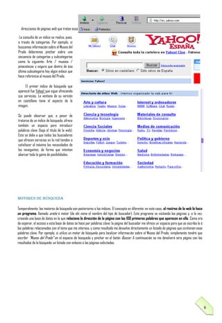 direcciones de páginas web que tratan esos temas.
La consulta de un índice se realiza, pues,
a través de categorías. Por ejemplo, si
buscamos información sobre el Museo del
Prado deberemos pinchar sobre una
secuencia de categorías y subcategorías
como la siguiente: Arte / museos /
pinacotecas y seguro que dentro de ésa
última subcategoría hay algún enlace que
hace referencia al museo del Prado.
El primer índice de búsqueda que
apareció fue Yahoo! que sigue ofreciendo
sus servicios. La ventana de su versión
en castellano tiene el aspecto de la
imagen.
Se puede observar que, a pesar de
tratarse de un índice de búsqueda, ofrece
también un espacio para introducir
palabras clave (bajo el título de la web).
Esto se debe a que todos los buscadores
que ofrecen servicios en la red tienden a
satisfacer al máximo las necesidades de
los navegantes, de forma que intentan
abarcar toda la gama de posibilidades.

Motores de búsqueda
Temporalmente, los motores de búsqueda son posteriores a los índices. El concepto es diferente: en este caso, el rastreo de la web lo hace
un programa, llamado araña ó motor (de ahí viene el nombre del tipo de buscador). Este programa va visitando las páginas y, a la vez,
creando una base de datos en la que relaciona la dirección de la página con las 100 primeras palabras que aparecen en ella. Como era
de esperar, el acceso a esta base de datos se hace por palabras clave: la página del buscador me ofrece un espacio para que yo escriba la ó
las palabras relacionadas con el tema que me interesa, y como resultado me devuelve directamente un listado de páginas que contienen esas
palabras clave. Por ejemplo, si utilizo un motor de búsqueda para localizar información sobre el Museo del Prado, simplemente tendré que
escribir "Museo del Prado" en el espacio de búsqueda y pinchar en el botón Buscar. A continuación se me devolverá otra página con los
resultados de la búsqueda: un listado con enlaces a las páginas solicitadas.

6

 