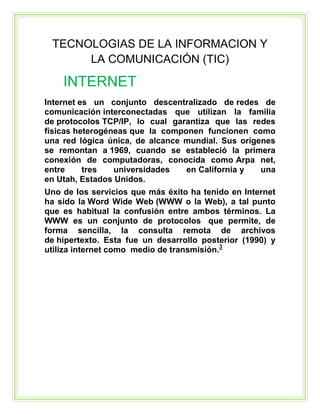TECNOLOGIAS DE LA INFORMACION Y
LA COMUNICACIÓN (TIC)

INTERNET
Internet es un conjunto descentralizado de redes de
comunicación interconectadas que utilizan la familia
de protocolos TCP/IP, lo cual garantiza que las redes
físicas heterogéneas que la componen funcionen como
una red lógica única, de alcance mundial. Sus orígenes
se remontan a 1969, cuando se estableció la primera
conexión de computadoras, conocida como Arpa net,
entre
tres
universidades
en California y
una
en Utah, Estados Unidos.
Uno de los servicios que más éxito ha tenido en Internet
ha sido la Word Wide Web (WWW o la Web), a tal punto
que es habitual la confusión entre ambos términos. La
WWW es un conjunto de protocolos que permite, de
forma sencilla, la consulta remota de archivos
de hipertexto. Esta fue un desarrollo posterior (1990) y
utiliza internet como medio de transmisión.3

 