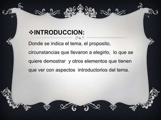 INTRODUCCION:
Donde se indica el tema, el proposito,
circunstancias que llevaron a elegirlo, lo que se
quiere demostrar y otros elementos que tienen

que ver con aspectos introductorios del tema.

 