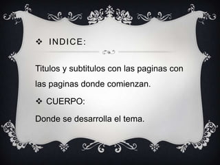 INDICE:
Titulos y subtitulos con las paginas con
las paginas donde comienzan.

 CUERPO:
Donde se desarrolla el tema.

 