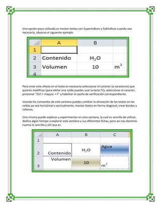 Una opción poco utilizada es mostar textos con Superíndices y Subíndices cuando sea
necesario, observa el siguiente ejemplo.

Para crear este efecto en el texto es necesario seleccionar el caracter (o caracteres) que
quieres modificar (para editar una celda puedes usar la tecla F2), seleccionar el caracter,
presionar "Ctrl + mayusc + F" y habilitar la casilla de verificación correspondiente.
Usando los comandos de esta ventana puedes cambiar la alineación de los textos en las
celdas ya sea horizóntal o verticalmente, mostar textos en forma diagonal, crear bordes y
rellenos.
Uno mismo puede explorar y experimentar en esta ventana, la cual es sencilla de utilizar,
dedica algún tiempo a explorar esta ventana y sus diferentes fichas, pero asi nos daremos
cuenta lo sencilla y útil que es.

 