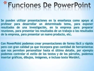 *
Se pueden utilizar presentaciones en la enseñanza
profesor para desarrollar un determinado tema,
resultados de una investigación, en la empresa
reuniones, para presentar los resultados de un trabajo
de la empresa, para presentar un nuevo producto, etc.

como apoyo al
para exponer
para preparar
o los resultados

Con PowerPoint podemos crear presentaciones de forma fácil y rápida
pero con gran calidad ya que incorpora gran cantidad de herramientas
que nos permiten personalizar hasta el último detalle, por ejemplo
podemos controlar el estilo de los textos y de los párrafos, podemos
insertar gráficos, dibujos, imágenes, e incluso texto WordArt.

 