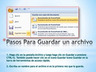 *
1.-Haga clic en la pestaña Archivo y luego haga clic en Guardar o presione
CTRL+G. También puede hacer clic en el icono Guardar Icono Guardar en la
barra de herramientas de acceso rápido.
2.-Escriba un nombre para el archivo si es la primera vez que lo guarda.

 