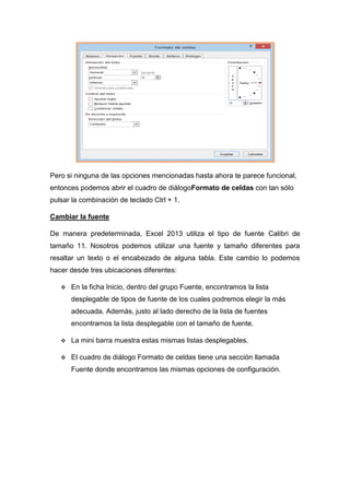 Pero si ninguna de las opciones mencionadas hasta ahora te parece funcional,
entonces podemos abrir el cuadro de diálogoFormato de celdas con tan sólo
pulsar la combinación de teclado Ctrl + 1.
Cambiar la fuente
De manera predeterminada, Excel 2013 utiliza el tipo de fuente Calibri de
tamaño 11. Nosotros podemos utilizar una fuente y tamaño diferentes para
resaltar un texto o el encabezado de alguna tabla. Este cambio lo podemos
hacer desde tres ubicaciones diferentes:


En la ficha Inicio, dentro del grupo Fuente, encontramos la lista
desplegable de tipos de fuente de los cuales podremos elegir la más
adecuada. Además, justo al lado derecho de la lista de fuentes
encontramos la lista desplegable con el tamaño de fuente.



La mini barra muestra estas mismas listas desplegables.



El cuadro de diálogo Formato de celdas tiene una sección llamada
Fuente donde encontramos las mismas opciones de configuración.

 