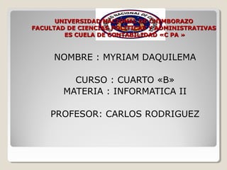 UNIVERSIDAD NACIONAL DE CHIMBORAZO
FACULTAD DE CIENCIAS POLITICAS Y ADMINISTRATIVAS
ES CUELA DE CONTABILIDAD «C PA »

NOMBRE : MYRIAM DAQUILEMA
CURSO : CUARTO «B»
MATERIA : INFORMATICA II
PROFESOR: CARLOS RODRIGUEZ

 