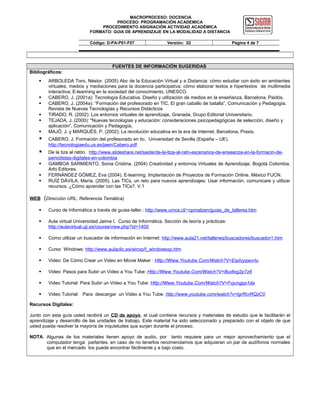 MACROPROCESO: DOCENCIA
PROCESO: PROGRAMACIÓN ACADEMICA
PROCEDIMIENTO ASIGNACIÓN ACTIVIDAD ACADÉMICA
FORMATO: GUIA DE APRENDIZAJE EN LA MODALIDAD A DISTANCIA
Código: D-PA-P01-F07

Versión: 02

Página 4 de 7

FUENTES DE INFORMACIÓN SUGERIDAS
Bibliográficos:








ARBOLEDA Toro, Néstor. (2005) Abc de la Educación Virtual y a Distancia: cómo estudiar con éxito en ambientes
virtuales; medios y mediaciones para la docencia participativa; cómo elaborar textos e hipertextos de multimedia
interactiva; E-learining en la sociedad del conocimiento. UNESCO.
CABERO, J. (2001a): Tecnología Educativa. Diseño y utilización de medios en la enseñanza, Barcelona, Paidós.
CABERO, J. (2004a): “Formación del profesorado en TIC. El gran caballo de batalla”, Comunicación y Pedagogía.
Revista de Nuevas Tecnologías y Recursos Didácticos
TIRADO, R. (2002): Los entornos virtuales de aprendizaje, Granada, Grupo Editorial Universitario.
TEJADA, J. (2000): "Nuevas tecnologías y educación: consideraciones psicopedagógicas de selección, diseño y
aplicación", Comunicación y Pedagogía,
MAJÓ, J. y MARQUÉS, P. (2002): La revolución educativa en la era de Internet, Barcelona, Praxis.



CABERO, J. Formación del profesorado en tic. Universidad de Sevilla (España – UE).
http://tecnologiaedu.us.es/jaen/Cabero.pdf



De la tiza al ratón. http://www.slideshare.net/saide/de-la-tiza-al-ratn-escenarios-de-enseanza-en-la-formacin-deperiodistas-digitales-en-colombia
GAMBOA SARMIENTO, Sonia Cristina. (2004) Creatividad y entornos Virtuales de Aprendizaje. Bogotá Colombia.
Arfo Editores.
FERNÁNDEZ GÓMEZ, Eva (2004). E-learning: Implantación de Proyectos de Formación Online. México FUCN.
RUÍZ DÁVILA, María. (2005). Las TICs, un reto para nuevos aprendizajes: Usar información, comunicare y utilizar
recursos. ¿Cómo aprender con las TICs?. V.1





WEB

(Dirección URL: Referencia Temática)



Curso de Informática a través de guías-taller.: http://www.umce.cl/~cpmatzen/guias_de_talleres.htm



Aula virtual Universidad Jaime I. Curso de Informática. Sección de teoría y prácticas:
http://aulavirtual.uji.es/course/view.php?id=1400



Como utilizar un buscador de información en Internet: http://www.aula21.net/tallerwq/buscadores/buscador1.htm



Curso Windows: http://www.aulaclic.es/winxp/f_windowsxp.htm



Video: De Cómo Crear un Video en Movie Maker : Http://Www.Youtube.Com/Watch?V=Eqdvyqwvrlu



Video: Pasos para Subir un Video a You Tube: Http://Www.Youtube.Com/Watch?V=Budtxg2p7z8



Video Tutorial: Para Subir un Video a You Tube: Http://Www.Youtube.Com/Watch?V=Fvjungpp1da



Video Tutorial: Para descargar un Video a You Tube: http://www.youtube.com/watch?v=lgrRcrRQzC0

Recursos Digitales:
Junto con esta guía usted recibirá un CD de apoyo, el cual contiene recursos y materiales de estudio que le facilitarán el
aprendizaje y desarrollo de las unidades de trabajo. Este material ha sido seleccionado y preparado con el objeto de que
usted pueda resolver la mayoría de inquietudes que surjan durante el proceso.
NOTA: Algunas de los materiales tienen apoyo de audio, por tanto requiere para un mejor aprovechamiento que el
computador tenga parlantes, en caso de no tenerlos recomendamos que adquieran un par de audífonos normales
que en el mercado los puede encontrar fácilmente y a bajo costo.

 