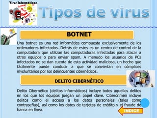 BOTNET
Una botnet es una red informática compuesta exclusivamente de los
ordenadores infectados. Detrás de estos es un centro de control de la
computadora que utilizan las computadoras infectadas para atacar a
otros equipos o para enviar spam. A menudo los usuarios de PCs
infectados no se dan cuenta de esta actividad maliciosa, un hecho que
fácilmente puede conducir a que se conviertan en cómplices
involuntarios por los delincuentes cibernéticos.

DELITO CIBERNÉTICO
Delito Cibernético (delitos informáticos) incluye todos aquellos delitos
en los que los equipos juegan un papel clave. Cibercrimen incluye
delitos como el acceso a los datos personales (tales como
contraseñas), así como los datos de tarjetas de crédito y el fraude de
banca en línea.
INDICE

 