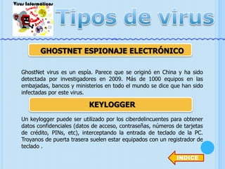 GHOSTNET ESPIONAJE ELECTRÓNICO
GhostNet virus es un espía. Parece que se originó en China y ha sido
detectada por investigadores en 2009. Más de 1000 equipos en las
embajadas, bancos y ministerios en todo el mundo se dice que han sido
infectadas por este virus.

KEYLOGGER
Un keylogger puede ser utilizado por los ciberdelincuentes para obtener
datos confidenciales (datos de acceso, contraseñas, números de tarjetas
de crédito, PINs, etc), interceptando la entrada de teclado de la PC.
Troyanos de puerta trasera suelen estar equipados con un registrador de
teclado .
INDICE

 