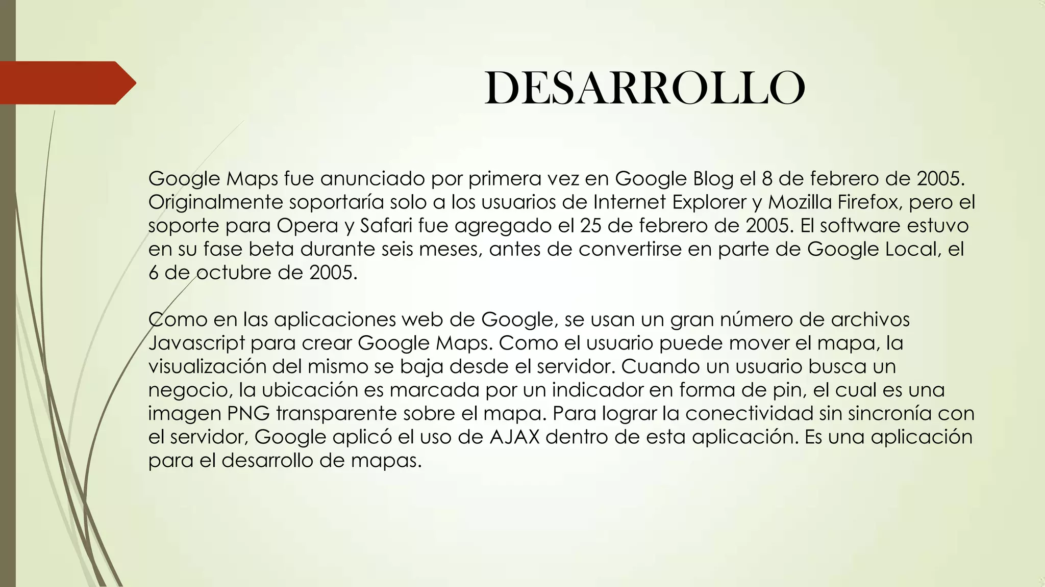 DESARROLLO
Google Maps fue anunciado por primera vez en Google Blog el 8 de febrero de 2005.
Originalmente soportaría solo a los usuarios de Internet Explorer y Mozilla Firefox, pero el
soporte para Opera y Safari fue agregado el 25 de febrero de 2005. El software estuvo
en su fase beta durante seis meses, antes de convertirse en parte de Google Local, el
6 de octubre de 2005.
Como en las aplicaciones web de Google, se usan un gran número de archivos
Javascript para crear Google Maps. Como el usuario puede mover el mapa, la
visualización del mismo se baja desde el servidor. Cuando un usuario busca un
negocio, la ubicación es marcada por un indicador en forma de pin, el cual es una
imagen PNG transparente sobre el mapa. Para lograr la conectividad sin sincronía con
el servidor, Google aplicó el uso de AJAX dentro de esta aplicación. Es una aplicación
para el desarrollo de mapas.

 