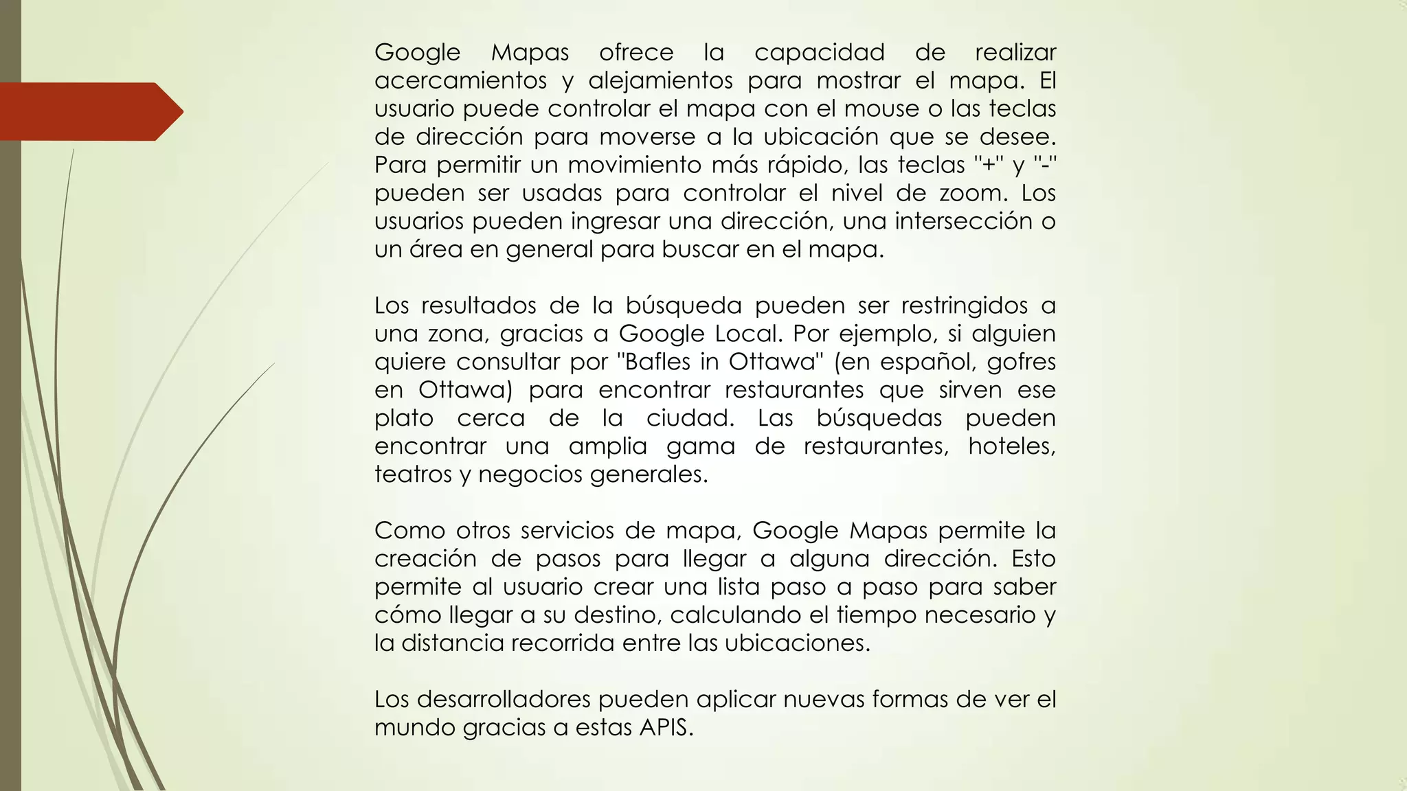 Google Mapas ofrece la capacidad de realizar
acercamientos y alejamientos para mostrar el mapa. El
usuario puede controlar el mapa con el mouse o las teclas
de dirección para moverse a la ubicación que se desee.
Para permitir un movimiento más rápido, las teclas "+" y "-"
pueden ser usadas para controlar el nivel de zoom. Los
usuarios pueden ingresar una dirección, una intersección o
un área en general para buscar en el mapa.
Los resultados de la búsqueda pueden ser restringidos a
una zona, gracias a Google Local. Por ejemplo, si alguien
quiere consultar por "Bafles in Ottawa" (en español, gofres
en Ottawa) para encontrar restaurantes que sirven ese
plato cerca de la ciudad. Las búsquedas pueden
encontrar una amplia gama de restaurantes, hoteles,
teatros y negocios generales.
Como otros servicios de mapa, Google Mapas permite la
creación de pasos para llegar a alguna dirección. Esto
permite al usuario crear una lista paso a paso para saber
cómo llegar a su destino, calculando el tiempo necesario y
la distancia recorrida entre las ubicaciones.
Los desarrolladores pueden aplicar nuevas formas de ver el
mundo gracias a estas APIS.

 