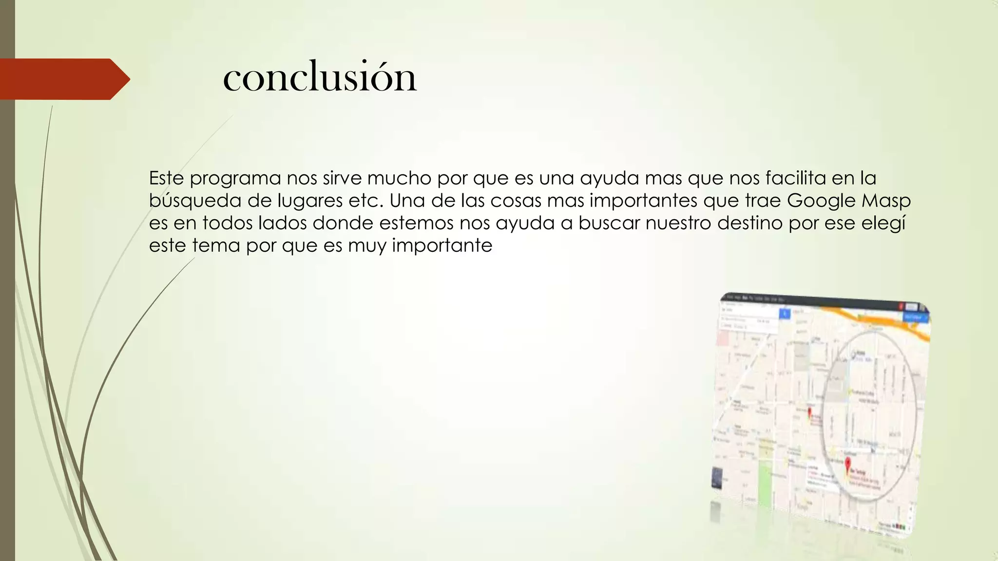 conclusión
Este programa nos sirve mucho por que es una ayuda mas que nos facilita en la
búsqueda de lugares etc. Una de las cosas mas importantes que trae Google Masp
es en todos lados donde estemos nos ayuda a buscar nuestro destino por ese elegí
este tema por que es muy importante

 