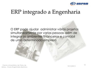 ERP integrado a Engenharia
O ERP pode ajudar administrar vários projetos
simultaneamente por varias pessoas além de
integrar os ambientes financeiros e contábil
de uma determinada empresa

Centro Universitário de Patos de
Minas – Curso Engenharia Quimica

10/12/2013

10

 