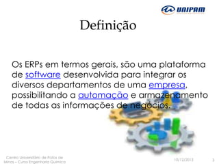 Definição
Os ERPs em termos gerais, são uma plataforma
de software desenvolvida para integrar os
diversos departamentos de uma empresa,
possibilitando a automação e armazenamento
de todas as informações de negócios.

Centro Universitário de Patos de
Minas – Curso Engenharia Química

10/12/2013

3

 