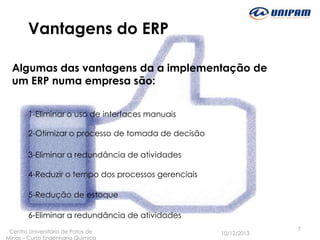 Vantagens do ERP
Algumas das vantagens da a implementação de
um ERP numa empresa são:
1-Eliminar o uso de interfaces manuais
2-Otimizar o processo de tomada de decisão
3-Eliminar a redundância de atividades

4-Reduzir o tempo dos processos gerenciais
5-Redução de estoque
6-Eliminar a redundância de atividades
Centro Universitário de Patos de
Minas – Curso Engenharia Quimica

10/12/2013

7

 