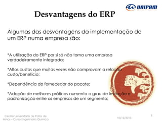 Desvantagens do ERP
Algumas das desvantagens da implementação de
um ERP numa empresa são:
*A utilização do ERP por si só não torna uma empresa
verdadeiramente integrada;
*Altos custos que muitas vezes não comprovam a relação
custo/benefício;
*Dependência do fornecedor do pacote;
*Adoção de melhores práticas aumenta o grau de imitação e
padronização entre as empresas de um segmento;

Centro Universitário de Patos de
Minas – Curso Engenharia Quimica

10/12/2013

8

 
