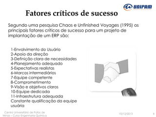 Fatores críticos de sucesso
Segundo uma pesquisa Chaos e Unfinished Voyages (1995) os
principais fatores críticos de sucesso para um projeto de
implantação de um ERP são:
1-Envolvimento do Usuário
2-Apoio da direção
3-Definição clara de necessidades
4-Planejamento adequado
5-Expectativas realistas
6-Marcos intermediários
7-Equipe competente
8-Comprometimento
9-Visão e objetivos claros
10-Equipe dedicada
11-Infraestrutura adequada
Constante qualificação da equipe
usuária
Centro Universitário de Patos de
Minas – Curso Engenharia Quimica

10/12/2013

9

 