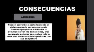CONSECUENCIAS
AGRESORES

Pueden convertirse posteriormente en
delincuentes, la persona se siente
frustrada porque se le dificulta la
convivencia con los demás niños, cree
que ningún esfuerzo que realice vale la
pena para crear relaciones positivas con
sus compañero

 