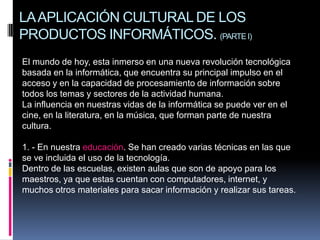 LA APLICACIÓN CULTURAL DE LOS
PRODUCTOS INFORMÁTICOS. (PARTE I)
El mundo de hoy, esta inmerso en una nueva revolución tecnológica
basada en la informática, que encuentra su principal impulso en el
acceso y en la capacidad de procesamiento de información sobre
todos los temas y sectores de la actividad humana.
La influencia en nuestras vidas de la informática se puede ver en el
cine, en la literatura, en la música, que forman parte de nuestra
cultura.
1. - En nuestra educación. Se han creado varias técnicas en las que
se ve incluida el uso de la tecnología.
Dentro de las escuelas, existen aulas que son de apoyo para los
maestros, ya que estas cuentan con computadores, internet, y
muchos otros materiales para sacar información y realizar sus tareas.

 