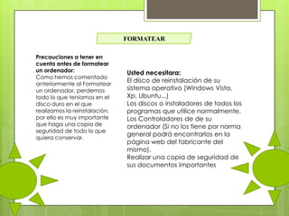 FORMATEAR
Precauciones a tener en
cuenta antes de formatear
un ordenador:
Como hemos comentado
anteriormente al Formatear
un ordenador, perdemos
todo lo que teníamos en el
disco duro en el que
realizamos la reinstalación,
por ello es muy importante
que haga una copia de
seguridad de todo lo que
quiera conservar.

Usted necesitara:
El disco de reinstalación de su
sistema operativo (Windows Vista,
Xp, Ubuntu...)
Los discos o instaladores de todos los
programas que utilice normalmente.
Los Controladores de de su
ordenador (Si no los tiene por norma
general podrá encontrarlos en la
página web del fabricante del
mismo).
Realizar una copia de seguridad de
sus documentos importantes

 