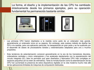 La forma, el diseño y la implementación de las CPU ha cambiado
drásticamente desde los primeros ejemplos, pero su operación
fundamental ha permanecido bastante similar.

•

Las primeras CPU fueron diseñados a la medida como parte de un ordenador más grande,
generalmente un ordenador único en su especie. Sin embargo, este costoso método de diseñar las
CPU a la medida, para una aplicación particular, ha desaparecido en gran parte y se ha sustituido por
el desarrollo de clases de procesadores baratos y estandarizados adaptados para uno o muchos
propósitos.

•

Esta tendencia de estandarización comenzó generalmente en la era de los transistores discretos,
ordenadores centrales y micro ordenadores y fue acelerada rápidamente con la popularización del
circuito integrado (IC), éste ha permitido que sean diseñados y fabricados CPU más complejas en
espacios pequeños (en la orden de milímetros). Tanto la miniaturización como la estandarización de las
CPU han aumentado la presencia de estos dispositivos digitales en la vida moderna mucho más allá
de las aplicaciones limitadas de máquinas de computación dedicadas.

 
