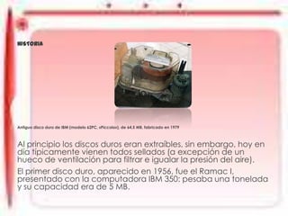 DISCO DURO
HISTORIA

Antiguo disco duro de IBM (modelo 62PC, «Piccolo»), de 64,5 MB, fabricado en 1979

Al principio los discos duros eran extraíbles, sin embargo, hoy en
día típicamente vienen todos sellados (a excepción de un
hueco de ventilación para filtrar e igualar la presión del aire).
El primer disco duro, aparecido en 1956, fue el Ramac I,
presentado con la computadora IBM 350: pesaba una tonelada
y su capacidad era de 5 MB.

 