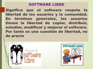 SOFTWARE LIBRE

Significa que el software respeta la
libertad de los usuarios y la comunidad.
En términos generales, los usuarios
tienen la libertad de copiar, distribuir,
estudiar, modificar y mejorar el software.
Por tanto es una cuestión de libertad, no
de precio

 