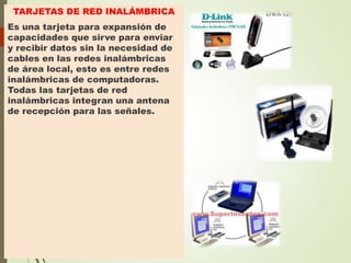 TARJETAS DE RED INALÁMBRICA
Es una tarjeta para expansión de
capacidades que sirve para enviar
y recibir datos sin la necesidad de
cables en las redes inalámbricas
de área local, esto es entre redes
inalámbricas de computadoras.
Todas las tarjetas de red
inalámbricas integran una antena
de recepción para las señales.

 