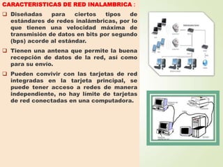 CARACTERISTICAS DE RED INALAMBRICA :
 Diseñadas
para
ciertos
tipos
de
estándares de redes inalámbricas, por lo
que tienen una velocidad máxima de
transmisión de datos en bits por segundo
(bps) acorde al estándar.
 Tienen una antena que permite la buena
recepción de datos de la red, así como
para su envío.
 Pueden convivir con las tarjetas de red
integradas en la tarjeta principal, se
puede tener acceso a redes de manera
independiente, no hay límite de tarjetas
de red conectadas en una computadora.

 