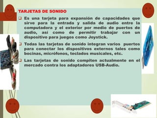 TARJETAS DE SONIDO

 Es una tarjeta para expansión de capacidades que
sirve para la entrada y salida de audio entre la
computadora y el exterior por medio de puertos de
audio, así como de permitir trabajar con un
dispositivo para juegos como Joystick.
 Todas las tarjetas de sonido integran varios puertos
para conectar los dispositivos externos tales como
bocinas, micrófonos, teclados musicales, etc.
 Las tarjetas de sonido compiten actualmente en el
mercado contra los adaptadores USB-Audio.

 