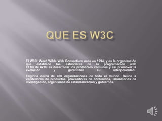 El W3C: Word Wilde Web Consortium nace en 1994, y es la organización
que
establece
los
estándares
de
la
programación
web
El fin de W3C es desarrollar los protocolos comunes y así promover la
evolución
y
garantizan
su
interpolaridad.
Engloba cerca de 400 organizaciones de todo el mundo. Reúne a
vendedores de productos, proveedores de contenidos, laboratorios de
investigación, organismos de estandarización y gobiernos.

 