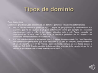 Tipos de dominios
Existen dos grandes grupos de dominios, los dominios genéricos y los dominios territoriales.

Por un lado los dominios genéricos o gTLD, siglas de geographical Top Level Domain, son
aquellos que no se ajustan a un país determinado, como por ejemplo los conocidos
dominios.com, .net, o .info, o los menos utilizados .edu o .mil. Puede consultar las
características de cada uno de los tipos de dominios genéricos en las subsecciones
accesibles mediante el menú de la derecha.

Por otro lado los dominios territoriales o ccTLD, siglas de country code Top Level Domains,
son dominios de primer nivel que están asociados a un país en concreto, como pueden ser
el .es de España, o el .fr de Francia. Estos dominios, siempre de dos letras siguen el
estándar ISO 3166. Puede consultar la lista completa además de la características de los
dominios territoriales mas usuales en esta misma sección.

 
