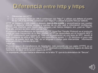 Diferencias con HTTP

En el protocolo HTTP las URLS comienzan con "http://" y utilizan por defecto el puerto
80 las URLS de HTTPS comienzan con "https://" y utilizan el puerto 443 por defecto.
HTTP es inseguro y está sujeto a ataques man-in-the-middle y eavesdropping que pueden
permitir al atacante obtener acceso a cuentas de un sitio web e información confidencial.
HTTPS está diseñado para resistir esos ataques y ser menos inseguro. ero, ¿qué es “https”?
Para ello, primero se debe saber qué es “http”:
El protocolo de transferencia de hipertexto (HTTP, HyperText Transfer Protocol) es el protocolo
usado en cada transacción de la Web (WWW). HTTP fue desarrollado por el consorcio W3C y
la IETF, colaboración que culminó en 1999 con la publicación de una serie de RFC, siendo el
más importante de ellos el RFC 2616, que especifica la versión 1.1. En términos un poco más
sencillos, se puede decir que “http” es un lenguaje o código para intercambiar información
entre servidores y clientes de la red.
“https” es:
Protocolo seguro de transferencia de hipertexto), más conocido por sus siglas HTTPS, es un
protocolo de red basado en el protocolo HTTP, destinado a la transferencia segura de datos de
hipertexto, es decir, es la versión segura de HTTP.
Lo importante, y lo que marca la diferencia, es la letra “S” que es la abreviatura de “Secure”.


 
