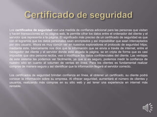 Los certificados de seguridad son una medida de confianza adicional para las personas que visitan
y hacen transacciones en su página web, le permite cifrar los datos entre el ordenador del cliente y el
servidor que representa a la página. El significado más preciso de un certificado de seguridad es que
con él logramos que los datos personales sean encriptados y así imposibilitar que sean interceptados
por otro usuario. Ahora es muy común ver en nuestros exploradores el protocolo de seguridad https;
mediante éste, básicamente nos dice que la información que se envía a través de internet, entre el
navegador del cliente y el servidor donde está alojada la página, se en cripta de forma que es casi
imposible que otra persona reciba, vea o modifique los datos confidenciales del cliente. Las ventajas
de este sistema las podemos ver fácilmente, ya que si es seguro, podemos medir la confianza de
nuestro sitio en cuanto al volumen de ventas en línea. Para los clientes es fundamental realizar
compras de manera segura y así identificar que la información llegará al servidor correcto.
Los certificados de seguridad brindan confianza en línea, al obtener un certificado, su cliente podrá
conocer la información sobre su empresa. Al ofrecer seguridad, aumentará el número de clientes y
usuarios, realizando más compras en su sitio web y así tener una experiencia en internet más
rentable.

 