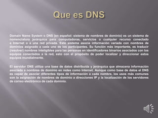 Domain Name System o DNS (en español: sistema de nombres de dominio) es un sistema de
nomenclatura jerárquica para computadoras, servicios o cualquier recurso conectado
a Internet o a una red privada. Este sistema asocia información variada con nombres de
dominios asignado a cada uno de los participantes. Su función más importante, es traducir
(resolver) nombres inteligibles para las personas en identificadores binarios asociados con los
equipos conectados a la red, esto con el propósito de poder localizar y direccionar estos
equipos mundialmente.
El servidor DNS utiliza una base de datos distribuida y jerárquica que almacena información
asociada a nombres de dominio en redes como Internet. Aunque como base de datos el DNS
es capaz de asociar diferentes tipos de información a cada nombre, los usos más comunes
son la asignación de nombres de dominio a direcciones IP y la localización de los servidores
de correo electrónico de cada dominio.

 