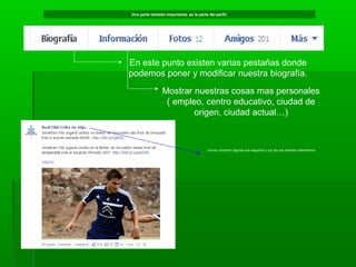 Una parte también importante, es la parte del perfil;

En este punto existen varias pestañas donde
podemos poner y modificar nuestra biografía.
Mostrar nuestras cosas mas personales
( empleo, centro educativo, ciudad de
origen, ciudad actual…)

Incluso compartir páginas que seguimos y por las que estamos interesamos.

 