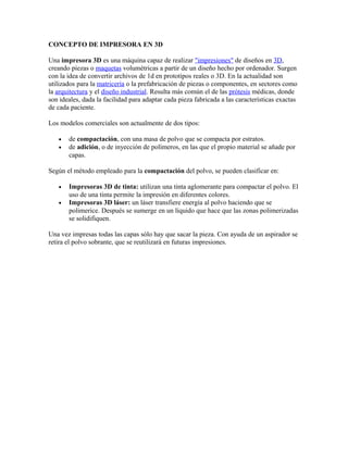 CONCEPTO DE IMPRESORA EN 3D
Una impresora 3D es una máquina capaz de realizar "impresiones" de diseños en 3D,
creando piezas o maquetas volumétricas a partir de un diseño hecho por ordenador. Surgen
con la idea de convertir archivos de 1d en prototipos reales o 3D. En la actualidad son
utilizados para la matricería o la prefabricación de piezas o componentes, en sectores como
la arquitectura y el diseño industrial. Resulta más común el de las prótesis médicas, donde
son ideales, dada la facilidad para adaptar cada pieza fabricada a las características exactas
de cada paciente.
Los modelos comerciales son actualmente de dos tipos:
•
•
de compactación, con una masa de polvo que se compacta por estratos.
de adición, o de inyección de polímeros, en las que el propio material se añade por
capas.
Según el método empleado para la compactación del polvo, se pueden clasificar en:
•
•
Impresoras 3D de tinta: utilizan una tinta aglomerante para compactar el polvo. El
uso de una tinta permite la impresión en diferentes colores.
Impresoras 3D láser: un láser transfiere energía al polvo haciendo que se
polimerice. Después se sumerge en un líquido que hace que las zonas polimerizadas
se solidifiquen.
Una vez impresas todas las capas sólo hay que sacar la pieza. Con ayuda de un aspirador se
retira el polvo sobrante, que se reutilizará en futuras impresiones.