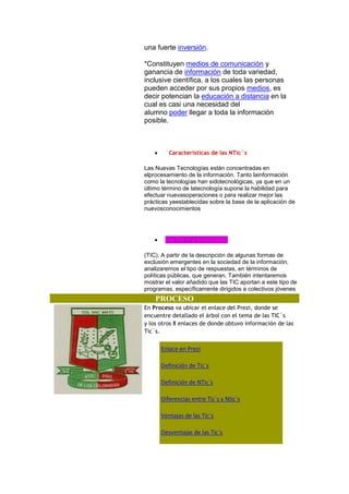 una fuerte inversión.
*Constituyen medios de comunicación y
ganancia de información de toda variedad,
inclusive científica, a los cuales las personas
pueden acceder por sus propios medios, es
decir potencian la educación a distancia en la
cual es casi una necesidad del
alumno poder llegar a toda la información
posible.

Caracteristicas de las NTic`s
Las Nuevas Tecnologías están concentradas en
elprocesamiento de la información. Tanto lainformación
como la tecnologías han sidotecnológicas, ya que en un
último término de latecnología supone la habilidad para
efectuar nuevasoperaciones o para realizar mejor las
prácticas yaestablecidas sobre la base de la aplicación de
nuevosconocimientos

Las Tic´s y la Inclusiòn
(TIC). A partir de la descripción de algunas formas de
exclusión emergentes en la sociedad de la información,
analizaremos el tipo de respuestas, en términos de
políticas públicas, que generan. También intentaremos
mostrar el valor añadido que las TIC aportan a este tipo de
programas, específicamente dirigidos a colectivos jóvenes

PROCESO
En Proceso va ubicar el enlace del Prezi, donde se
encuentre detallado el árbol con el tema de las TIC`s
y los otros 8 enlaces de donde obtuvo información de las
Tic´s.

Enlace en Prezi
Definición de Tic´s
Definición de NTic´s
Diferencias entre Tic´s y Ntic´s
Ventajas de las Tic´s
Desventajas de las Tic´s

 