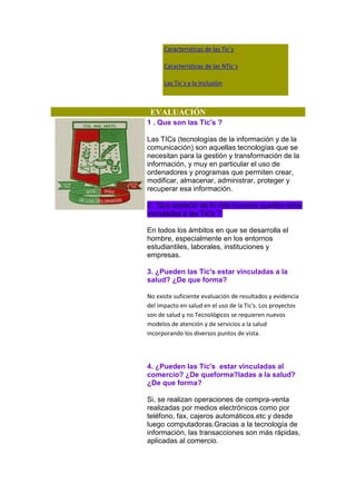 Caracteristicas de las Tic`s
Caracteristicas de las NTic`s
Las Tic´s y la Inclusiòn

EVALUACIÓN
1 . Que son las Tic's ?
Las TICs (tecnologías de la información y de la
comunicación) son aquellas tecnologías que se
necesitan para la gestión y transformación de la
información, y muy en particular el uso de
ordenadores y programas que permiten crear,
modificar, almacenar, administrar, proteger y
recuperar esa información.
2. Que aspecto de la vida humana pueden estar
vinculados a las Tic's ?
En todos los ámbitos en que se desarrolla el
hombre, especialmente en los entornos
estudiantiles, laborales, instituciones y
empresas.
3. ¿Pueden las Tic's estar vinculadas a la
salud? ¿De que forma?
No existe suficiente evaluación de resultados y evidencia
del impacto en salud en el uso de la Tic's. Los proyectos
son de salud y no Tecnológicos se requieren nuevos
modelos de atención y de servicios a la salud
incorporando los diversos puntos de vista.

4. ¿Pueden las Tic's estar vinculadas al
comercio? ¿De queforma?ladas a la salud?
¿De que forma?
Si, se realizan operaciones de compra-venta
realizadas por medios electrónicos como por
teléfono, fax, cajeros automáticos.etc y desde
luego computadoras.Gracias a la tecnología de
información, las transacciones son más rápidas,
aplicadas al comercio.

 