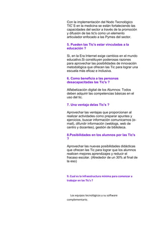Con la implementación del Nodo Tecnológico
TIC`S en la medicina se están fortaleciendo las
capacidades del sector a través de la promoción
y difusión de las tic's como un elemento
articulador enfocado a las Pymes del sector.
5. Pueden las Tic's estar vinculadas a la
educación ?
Si, en la Era Internet exige cambios en el mundo
educativo.Si constituyen poderosas razones
para aprovechar las posibilidades de innovación
metodológica que ofrecen las Tic para lograr una
escuela más eficaz e inclusiva.
6. Como beneficia a las personas
desacapacitadas las Tic's ?
Alfabetización digital de los Alumnos: Todos
deben adquirir las competencias básicas en el
uso del tic.
7. Una ventaja delas Tic's ?
Aprovechar las ventajas que proporcionan al
realizar actividades como preparar apuntes y
ejercicios, buscar información comunicarnos (email), difundir información (weblogs, web de
centro y docentes), gestión de biblioteca.
8.Posibilidades en los alumnos por las Tic's
?
Aprovechar las nuevas posibilidades didácticas
que ofrecen las Tic para lograr que los alumnos
realicen mejores aprendizajes y reducir el
fracaso escolar. (Alrededor de un 30% al final de
la eso)

9. Cual es la infraestructura mínima para comenzar a
trabajar en las Tic's ?

Los equipos tecnológicos y su software
complementario.

 
