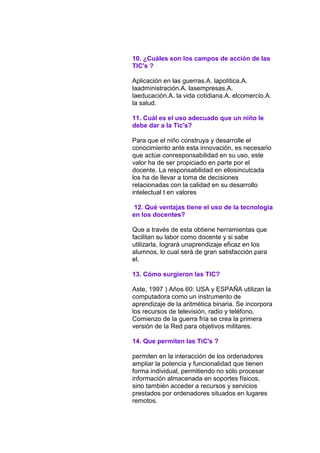 10. ¿Cuáles son los campos de acción de las
TIC's ?
Aplicación en las guerras.A. lapolítica.A.
laadministración.A. lasempresas.A.
laeducación.A. la vida cotidiana.A. elcomercio.A.
la salud.
11. Cuál es el uso adecuado que un niño le
debe dar a la Tic's?
Para que el niño construya y desarrolle el
conocimiento ante esta innovación, es necesario
que actúe conresponsabilidad en su uso, este
valor ha de ser propiciado en parte por el
docente. La responsabilidad en ellosinculcada
los ha de llevar a toma de decisiones
relacionadas con la calidad en su desarrollo
intelectual t en valores
12. Qué ventajas tiene el uso de la tecnología
en los docentes?
Que a través de esta obtiene herramientas que
facilitan su labor como docente y si sabe
utilizarla, logrará unaprendizaje eficaz en los
alumnos, lo cual será de gran satisfacción para
el.
13. Cómo surgieron las TIC?
Aste, 1997 ) Años 60: USA y ESPAÑA utilizan la
computadora como un instrumento de
aprendizaje de la aritmética binaria. Se incorpora
los recursos de televisión, radio y teléfono.
Comienzo de la guerra fría se crea la primera
versión de la Red para objetivos militares.
14. Que permiten las TiC's ?
permiten en la interacción de los ordenadores
ampliar la potencia y funcionalidad que tienen
forma individual, permitiendo no sólo procesar
información almacenada en soportes físicos,
sino también acceder a recursos y servicios
prestados por ordenadores situados en lugares
remotos.

 