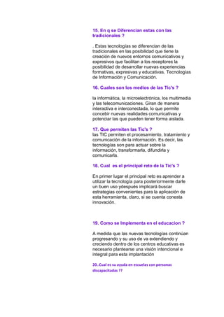 15. En q se Diferencian estas con las
tradicionales ?
. Estas tecnologías se diferencian de las
tradicionales en las posibilidad que tiene la
creación de nuevos entornos comunicativos y
expresivos que facilitan a los receptores la
posibilidad de desarrollar nuevas experiencias
formativas, expresivas y educativas. Tecnologías
de Información y Comunicación.
16. Cuales son los medios de las Tic's ?
la informática, la microelectrónica, los multimedia
y las telecomunicaciones. Giran de manera
interactiva e interconectada, lo que permite
concebir nuevas realidades comunicativas y
potenciar las que pueden tener forma aislada.
17. Que permiten las Tic's ?
las TIC permiten el procesamiento, tratamiento y
comunicación de la información. Es decir, las
tecnologías son para actuar sobre la
información, transformarla, difundirla y
comunicarla.
18. Cual es el principal reto de la Tic's ?
En primer lugar el principal reto es aprender a
utilizar la tecnología para posteriormente darle
un buen uso ydespués implicará buscar
estrategias convenientes para la aplicación de
esta herramienta, claro, si se cuenta conesta
innovación.

19. Como se Implementa en el educacion ?
A medida que las nuevas tecnologías continúan
progresando y su uso de va extendiendo y
creciendo dentro de los centros educativas es
necesario plantearse una visión intencional e
integral para esta implantación
20..Cual es su ayuda en escuelas con personas
discapacitadas ??

 
