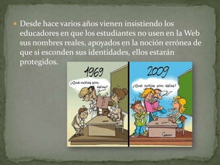  Desde hace varios años vienen insistiendo los

educadores en que los estudiantes no usen en la Web
sus nombres reales, apoyados en la noción errónea de
que si esconden sus identidades, ellos estarán
protegidos.

 