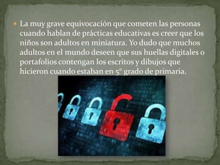  La muy grave equivocación que cometen las personas

cuando hablan de prácticas educativas es creer que los
niños son adultos en miniatura. Yo dudo que muchos
adultos en el mundo deseen que sus huellas digitales o
portafolios contengan los escritos y dibujos que
hicieron cuando estaban en 5° grado de primaria.

 