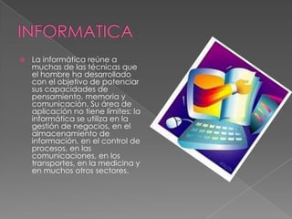 

La informática reúne a
muchas de las técnicas que
el hombre ha desarrollado
con el objetivo de potenciar
sus capacidades de
pensamiento, memoria y
comunicación. Su área de
aplicación no tiene límites: la
informática se utiliza en la
gestión de negocios, en el
almacenamiento de
información, en el control de
procesos, en las
comunicaciones, en los
transportes, en la medicina y
en muchos otros sectores.

 