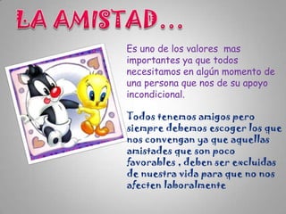 Es uno de los valores mas
importantes ya que todos
necesitamos en algún momento de
una persona que nos de su apoyo
incondicional.

Todos tenemos amigos pero
siempre debemos escoger los que
nos convengan ya que aquellas
amistades que son poco
favorables , deben ser excluidas
de nuestra vida para que no nos
afecten laboralmente

 