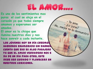 Es uno de los sentimientos mas
puros el cual se aloja en el
corazón ya que todos siempre
amamos y esperamos ser
amados.
El amor es la chispa que
ilumina nuestros días y nos
hace sonreír a cada instante.
Los jóvenes hoy en día creemos
habernos enamorado sin darnos
cuenta que eso es algo pasajero
ya que el amor verdadero nos e
da de un día para otro, este
debe ser cuidado y florecerá en
nuestros corazones.

 