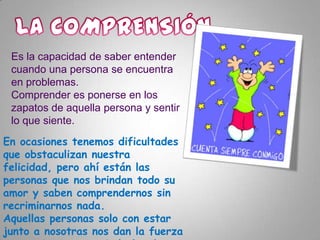 Es la capacidad de saber entender
cuando una persona se encuentra
en problemas.
Comprender es ponerse en los
zapatos de aquella persona y sentir
lo que siente.
En ocasiones tenemos dificultades
que obstaculizan nuestra
felicidad, pero ahí están las
personas que nos brindan todo su
amor y saben comprendernos sin
recriminarnos nada.
Aquellas personas solo con estar
junto a nosotras nos dan la fuerza

 