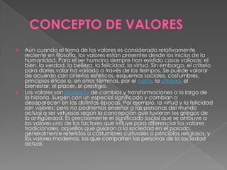 



Aún cuando el tema de los valores es considerado relativamente
reciente en filosofía, los valores están presentes desde los inicios de la
humanidad. Para el ser humano siempre han existido cosas valiosas: el
bien, la verdad, la belleza, la felicidad, la virtud. Sin embargo, el criterio
para darles valor ha variado a través de los tiempos. Se puede valorar
de acuerdo con criterios estéticos, esquemas sociales, costumbres,
principios éticos o, en otros términos, por el costo, la utilidad, el
bienestar, el placer, el prestigio.
Los valores son producto de cambios y transformaciones a lo largo de
la historia. Surgen con un especial significado y cambian o
desaparecen en las distintas épocas. Por ejemplo, la virtud y la felicidad
son valores; pero no podríamos enseñar a las personas del mundo
actual a ser virtuosas según la concepción que tuvieron los griegos de
la antigüedad. Es precisamente el significado social que se atribuye a
los valores uno de los factores que influye para diferenciar los valores
tradicionales, aquellos que guiaron a la sociedad en el pasado,
generalmente referidos a costumbres culturales o principios religiosos, y
los valores modernos, los que comparten las personas de la sociedad
actual.

 